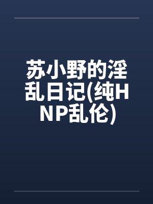 苏小野的淫乱日记(纯HNP乱伦)by佚名笔趣阁无弹窗
