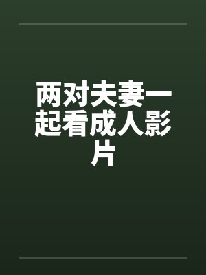 两对夫妻一起看成人影片