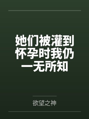 她们被灌到怀孕时我仍一无所知by欲望之神